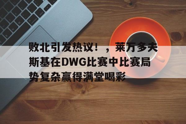 九游会平台-关于败北引发热议！，莱万多夫斯基在DWG比赛中比赛局势复杂赢得满堂喝彩的信息