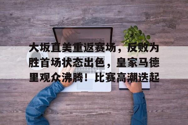 九游会官网-包含大坂直美重返赛场，反败为胜首场状态出色，皇家马德里观众沸腾！比赛高潮迭起的词条